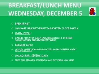  BREAKFAST:
 SAUSAGE BISCUIT/FRUIT/ASSORTED JUICES/MILK
 MAIN DISH:
 BAKED POTATO BAR/HAM/BROCCOLI & CHEESE
SAUCE/CORN BREAD/FRUIT/MILK
 SECOND LINE:
 CHICKEN NUGGETS/MASHED POTATOES W/GRAVY/GREEN WHEAT
ROLL/FRUIT/MILK
 SALAD BAR (EVERY DAY)
 FREE AND REDUCED STUDENTS MAY EAT FROM ANY LINE
 