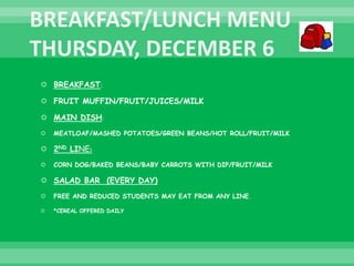  BREAKFAST:
 FRUIT MUFFIN/FRUIT/JUICES/MILK
 MAIN DISH:
 MEATLOAF/MASHED POTATOES/GREEN BEANS/HOT ROLL/FRUIT/MILK
 2ND LINE:
 CORN DOG/BAKED BEANS/BABY CARROTS WITH DIP/FRUIT/MILK
 SALAD BAR (EVERY DAY)
 FREE AND REDUCED STUDENTS MAY EAT FROM ANY LINE.
 *CEREAL OFFERED DAILY
 