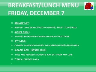  BREAKFAST:
 BISCUIT AND GRAVY/FRUIT/ASSORTED FRUIT JUICE/MILK
 MAIN DISH:
 STUFFED BREADSTICKS/MARINARA/SALAD/FRUIT/MILK
 2ND LINE:
 CHICKEN SANDWICH/TOSSED SALAD/FRENCH FRIES/FRUIT/MILK
 SALAD BAR (EVERY DAY)
 FREE AND REDUCED STUDENTS MAY EAT FROM ANY LINE.
 *CEREAL OFFERED DAILY

 