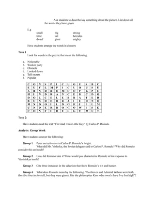 Ask students to describe/say something about the picture. List down all
                             the words they have given.

          E.g
                    small             big             strong
                    little            tall            hercules
                    dwarf             giant           mighty

          Have students arrange the words in clusters

Task 1
          Look for words in the puzzle that mean the following.

    a.    Noticeable
    b.    Weaker party
    c.    Obstacle
    d.    Looked down
    e.    Tell secrets
    f.    Popular

          C     O     N      S    P    I      C   U   O    U     S    B    C
          E     U     Y      L    M    P      I   C   U    O     U    S    U
          A     B     N      D    R    O      M   C   O    P     K    P    C
          H     I     N      D    R    A      N   C   E    B     C    D    O
          D     O     L      C    E    L      E   B   R    A     T    E    D
          B     U     N      D    E    R      R   A   I    E     D    N    O
          M     N     D      O    I    L      D   G   H    J     I    L    M
          U     N     D      E    R    B      O   G   O    W     I    S    E
          C     O     N      F    I    D      E   L   G    Y     M    U    T

Task 2:

    Have students read the text “I’m Glad I’m a Little Guy” by Carlos P. Romulo

Analysis: Group Work

    Have students answer the following:

    Group 1      Point out reference to Carlos P. Romulo’s height.
                 What did Mr. Vishisky, the Soviet delegate said to Carlos P. Romulo? Why did Romulo
consider this an insult?

   Group 2 How did Romulo take it? How would you characterize Romulo in his response to
Vinshinkys insult?

    Group 3         Cite three instances in the selection that show Romulo’s wit and humor.

    Group 4 What does Romulo mean by the following, “Beethoven and Admiral Wilson were both
five feet four inches tall, but they were giants, like the philosopher Kant who stood a bare five feet high”?
 