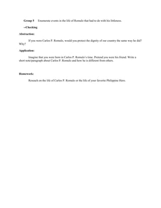 Group 5      Enumerate events in the life of Romulo that had to do with his littleness.

    --Checking

Abstraction:

        If you were Carlos P. Romulo, would you protect the dignity of our country the same way he did?
Why?

Application:

        Imagine that you were born in Carlos P. Romulo’s time. Pretend you were his friend. Write a
short note/paragraph about Carlos P. Romulo and how he is different from others.



Homework:

        Reseach on the life of Carlos P. Romulo or the life of your favorite Philippine Hero.
 