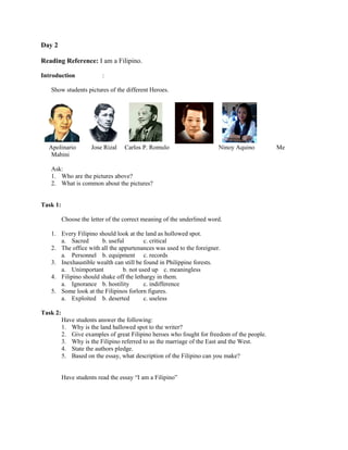 Day 2

Reading Reference: I am a Filipino.

Introduction              :

   Show students pictures of the different Heroes.




  Apolinario         Jose Rizal    Carlos P. Romulo                     Ninoy Aquino        Me
   Mabini

   Ask:
   1. Who are the pictures above?
   2. What is common about the pictures?


Task 1:

          Choose the letter of the correct meaning of the underlined word.

   1. Every Filipino should look at the land as hollowed spot.
      a. Sacred        b. useful         c. critical
   2. The office with all the appurtenances was used to the foreigner.
      a. Personnel b. equipment c. records
   3. Inexhaustible wealth can still be found in Philippine forests.
      a. Unimportant            b. not used up c. meaningless
   4. Filipino should shake off the lethargy in them.
      a. Ignorance b. hostility          c. indifference
   5. Some look at the Filipinos forlorn figures.
      a. Exploited b. deserted           c. useless

Task 2:
          Have students answer the following:
          1. Why is the land hallowed spot to the writer?
          2. Give examples of great Filipino heroes who fought for freedom of the people.
          3. Why is the Filipino referred to as the marriage of the East and the West.
          4. State the authors pledge.
          5. Based on the essay, what description of the Filipino can you make?


          Have students read the essay “I am a Filipino”
 