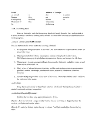 Result                                            Addition or Example
As a result              so                       also                in addition
Because                  then                     and                 moreover
Consequently             therefore                besides             too
On account of            thus                     for example
So                                                furthermore

Task 3: Listening Text:

         Listen as the teacher reads the biographical sketch of Carlos P. Romulo. Have students look at
Carlos P. Romulo’s PDS while listening. Have students take note of the cohesive device markers used in
the listening text.

Analysis: Guided/Controlled Grammar)

Pick-out the transitional device used in the following sentences:

    1. We played ten innings of softball on the field. Later in the afternoon, we piled into the tractor for
       a ride to the pond.

    2. The dragons in Tolkien’s books are dangerous enemies of people, elves and dwarves.
       McCaffrey’s dragons are loyal, obedient, companions to the men and women who ride them.

    3. The cable cars stopped running at midnight. Consequently, the tourists walked ten blocks up and
       down and the hills to their car.

    4. Many writers of science fiction use imaginary world to make serious comments about modern
       problems. Startrek, for example, often focused on the problem of competition for natural
       resources.

    5. Terri finished putting the final coat of paint on the house. Afterward, her father helped her return
       the equipment to the garage.

Abstraction:

        Using the students answer in the different activities, ask students the importance of cohesive
device/transitions in writing a composition.

Application: (Extended Grammar)

        Combine the two ideas using appropriate cohesive device.

(Result) 1. Kurt had not made a single mistake when he finished his routine on the parallel bars. He
received a perfect score from the judges.

(Time)2. We waited at the train station for over two hours. Poor Marie was looking for us at the bus
depot.
 