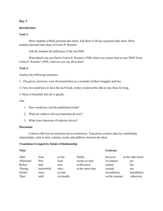 Day 3

Introduction:

Task 1:

        Show students a blank personal data sheet. Ask them to fill up a personal data sheet. Show
students personal data sheet of Carlos P. Romulo.

          Ask the students the difference of the two PDS.

        What details can you find in Carlos P. Romulo’s PDS which you cannot find in your PDS? From
Carlos P. Romulo’s PDS, what can you say about him?

Task 2:

Analyze the following sentences:

1. The graves, however, were all around them as a reminder of their struggles and loss.

2. First, he would have to have the roof fixed, or they would not be able to stay there for long.

3. Myca is beautiful, but she is greedy.

Ask:

    1. How would you call the underlined words?

    2. What are cohesive devices/transition devices?

    3. What is/are functions of cohesive device?

Discussion

         Cohesive Devices are transition device/transitions. Transitions connect ideas by establishing
relationships, such as time, contrast, result, and addition, between the ideas.

Transitions Grouped by Kinds of Relationship

Time                                                                        Contrast

After             final           at last         finally                   however        on the other hand
Afterward         first           soon            sooner or later           in contrast          yet
Before            later           next            at this point             indeed               but
During            meanwhile       once            at the same time          instead              nor
Earlier           since           in time                                   nevertheless         nonetheless
Then              until           eventually                                on the contrary       otherwise
 