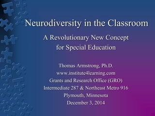 Neurodiversity in the Classroom 
A Revolutionary New Concept 
for Special Education 
Thomas Armstrong, Ph.D. 
www.institute4learning.com 
Grants and Research Office (GRO) 
Intermediate 287 & Northeast Metro 916 
Plymouth, Minnesota 
December 3, 2014 
 