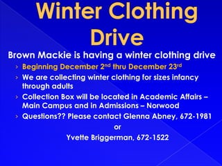 Brown Mackie is having a winter clothing drive
› Beginning December 2nd thru December 23rd
› We are collecting winter clothing for sizes infancy

through adults
› Collection Box will be located in Academic Affairs –
Main Campus and in Admissions – Norwood
› Questions?? Please contact Glenna Abney, 672-1981
or
Yvette Briggerman, 672-1522

 