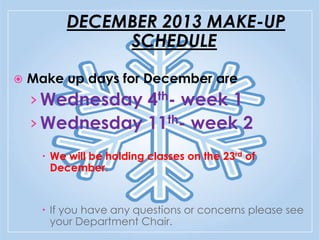 DECEMBER 2013 MAKE-UP
SCHEDULE


Make up days for December are:

› Wednesday 4th- week 1
› Wednesday 11th- week 2
 We will be holding classes on the 23rd of
December.

 If you have any questions or concerns please see
your Department Chair.

 