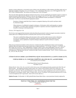 permits in camera submissions, it necessarily invests a district court with authority to either maintain such filings under seal or to
make them available to the parties. U.S. ex rel. Erickson v. Univ. of Washington Physicians, et al., 339 F.Supp.2d 1124, 1126
(W.D. Wash. 2004)(hereinafter, "the Erickson case")(citing cases). This Court agrees.

The Court also finds appropriate the approach utilized in the Erickson case for evaluating the government's request to continue to
maintain documents under seal after it declines to intervene. By analogy to Fed. R. Civ. P. 26(c), which authorizes protective
orders to protect against the disclosure of "a trade secret or other confidential research, development, or commercial
information," the Erickson court described the appropriate analysis:

          Resolution of disputes under Rule 26(c) is based on a pragmatic balancing of the need for and harm risked
          by, disclosures sought.

          Where disclosure of confidential investigative techniques, of information which could jeopardize an ongoing
          investigation, or of matter which could injure non-parties is requested, courts have recognized the interest of
          the public in denying or deferring disclosure.

Erickson, 339 F.Supp.2d at 1126.

The Erickson court suggested that documents merely describing the government's routine investigative procedures should not
remain under seal. In making the decision to unseal the entire court file, the court concluded:

          This court is satisfied that nothing in the documents in this court file would reveal any sensitive information
          as to how an investigation works. The documents contain no information that could compromise a future
          investigation, such as explanations of specific techniques employed or specific references to ongoing
          investigations.


[O]nce the government has decided it will not intervene, it should not be able to handicap the relator's action by keeping
materials under seal without some showing of good cause or ample justification." U.S. by Dept. of Defense v. CACI Inten. Inc.,
885 F.Supp. 80, 82 (S.D.N.Y. 1995). Independently of whether a relator's action will be handicapped, courts have a duty to
ensure that all documents filed with the Court remain available and accessible to the public unless good cause exists for
restricting access. That duty arises from the "common-law right of access to judicial records." Nixon v. Warner Communications,
Inc., 435 U.S. 589, 597 (1978).



UNITED STATES OF AMERICA and COMMONWEALTH OF, MASSACHUSETTS ex rel. DONNA MARIE GLYNN,
                                                v.
      COMPASS MEDICAL, P.C., PARTNERS COMMUNITY, HEALTHCARE, INC., and JOHN DIORIO.
                                 Civil Action No. 09-12124-RGS.

                                          United States District Court, D. Massachusetts.
                                                       November 10, 2011

[Martin Merritt’s Notes: Here, the court deals with the thorny issue of the heightened pleading standard under Rule 9(b) and
Iqbal/Twombly. The heightened pleading standard under rule 9 requires that the Relator plead False Claims facts with
particularity. Iqbal and Twombly contemplate that the ‘keys to discovery” will not be turned over unless the Relator states a
plausible cause of action. This can place the Relator in a bind. On the other hand, unlimited discovery can be as expensive to
the defendant as the damages claimed. Often, to address these concerns, the Relator will be granted limited discovery in order
to meet the heightened rule 9 requirements, which will be strictly enforced. ]

Opinion Excerpts: On December 16, 2009, plaintiff/relator Donna Marie Glynn, a nurse practitioner formerly employed by



                           Stark Law • False Claims Act • Anti-Kickback Statute• Qui Tam
                                               Federal Case Report Newsletter. December, 2011
                                                              Copyright 2011
                                                             MartinMerritt PLLC




                                                                  Page 3
 