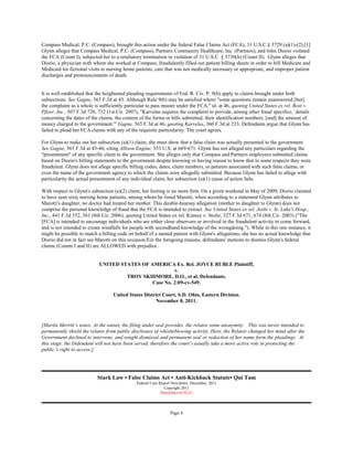 Compass Medical, P.C. (Compass), brought this action under the federal False Claims Act (FCA), 31 U.S.C.§ 3729 (a)(1)-(2).[1]
Glynn alleges that Compass Medical, P.C. (Compass), Partners Community Healthcare, Inc. (Partners), and John Diorio violated
the FCA (Count I), subjected her to a retaliatory termination in violation of 31 U.S.C. § 3730(h) (Count II). Glynn alleges that
Diorio, a physician with whom she worked at Compass, fraudulently filled out patient billing sheets in order to bill Medicare and
Medicaid for fictional visits to nursing home patients, care that was not medically necessary or appropriate, and improper patient
discharges and pronouncements of death.


It is well established that the heightened pleading requirements of Fed. R. Civ. P. 9(b) apply to claims brought under both
subsections. See Gagne, 565 F.3d at 45. Although Rule 9(b) may be satisfied where "some questions remain unanswered [but]
the complaint as a whole is sufficiently particular to pass muster under the FCA," id. at 46, quoting United States ex rel. Rost v.
Pfizer, Inc., 507 F.3d 720, 732 (1st Cir. 2007), "Karvelas requires the complaint to provide, among other fraud specifics, `details
concerning the dates of the claims, the content of the forms or bills submitted, their identification numbers, [and] the amount of
money charged to the government.'" Gagne, 565 F.3d at 46, quoting Karvelas, 360 F.3d at 233. Defendants argue that Glynn has
failed to plead her FCA claims with any of the requisite particularity. The court agrees.

For Glynn to make out her subsection (a)(1) claim, she must show that a false claim was actually presented to the government.
See Gagne, 565 F.3d at 45-46, citing Allison Engine, 553 U.S. at 669-671. Glynn has not alleged any particulars regarding the
"presentment" of any specific claim to the government. She alleges only that Compass and Partners employees submitted claims
based on Diorio's billing statements to the government despite knowing or having reason to know that in some respects they were
fraudulent. Glynn does not allege specific billing codes, dates, claim numbers, or patients associated with such false claims, or
even the name of the government agency to which the claims were allegedly submitted. Because Glynn has failed to allege with
particularity the actual presentment of any individual claim, her subsection (a)(1) cause of action fails.

With respect to Glynn's subsection (a)(2) claim, her footing is no more firm. On a given weekend in May of 2009, Diorio claimed
to have seen sixty nursing home patients, among whom he listed Marotti, when according to a statement Glynn attributes to
Marotti's daughter, no doctor had treated her mother. This double-hearsay allegation (mother to daughter to Glynn) does not
comprise the personal knowledge of fraud that the FCA is intended to extract. See United States ex rel. Joshi v. St. Luke's Hosp.,
Inc., 441 F.3d 552, 561 (8th Cir. 2006), quoting United States ex rel. Kinney v. Stoltz, 327 F.3d 671, 674 (8th Cir. 2003) ("The
[FCA] is intended to encourage individuals who are either close observers or involved in the fraudulent activity to come forward,
and is not intended to create windfalls for people with secondhand knowledge of the wrongdoing."). While in this one instance, it
might be possible to match a billing code on behalf of a named patient with Glynn's allegations, she has no actual knowledge that
Diorio did not in fact see Marotti on this occasion.For the foregoing reasons, defendants' motions to dismiss Glynn's federal
claims (Counts I and II) are ALLOWED with prejudice.


                            UNITED STATES OF AMERICA Ex. Rel. JOYCE RUBLE Plaintiff,
                                                       v.
                                     TROY SKIDMORE, D.O., et al. Defendants.
                                              Case No. 2:09-cv-549.

                                   United States District Court, S.D. Ohio, Eastern Division.
                                                      November 8, 2011.



[Martin Merritt’s notes: At the outset, the filing under seal provides the relator some anonymity. This was never intended to
permanently shield the relator from public disclosure of whislteblowing activity. Here, the Relator changed her mind after the
Government declined to intervene, and sought dismissal and permanent seal or redaction of her name form the pleadings. At
this stage, the Defendant will not have been served, therefore the court’s usually take a more active role in protecting the
public’s right to access.]




                           Stark Law • False Claims Act • Anti-Kickback Statute• Qui Tam
                                              Federal Case Report Newsletter. December, 2011
                                                             Copyright 2011
                                                            MartinMerritt PLLC




                                                                 Page 4
 