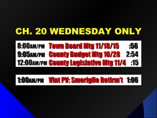 CH. 20 WEDNESDAY ONLYCH. 20 WEDNESDAY ONLY
8:008:00AM/PMAM/PM Town Board Mtg 11/18/15Town Board Mtg 11/18/15 :56:56
9:059:05AM/PMAM/PM County Budget Mtg 10/28County Budget Mtg 10/28 2:542:54
12:0012:00AM/PMAM/PM County Legislative Mtg 11/4County Legislative Mtg 11/4 :15:15
1:001:00AM/PMAM/PM Vint PV: Smeriglio Retirm’tVint PV: Smeriglio Retirm’t 1:061:06
 