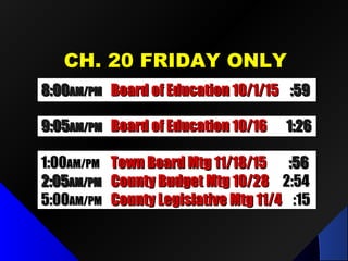 CH. 20 FRIDAY ONLYCH. 20 FRIDAY ONLY
8:008:00AM/PMAM/PM Board of Education 10/1/15Board of Education 10/1/15 :59:59
9:059:05AM/PMAM/PM Board of Education 10/16Board of Education 10/16 1:261:26
1:001:00AM/PMAM/PM Town Board Mtg 11/18/15Town Board Mtg 11/18/15 :56:56
2:052:05AM/PMAM/PM County Budget Mtg 10/28County Budget Mtg 10/28 2:542:54
5:005:00AM/PMAM/PM County Legislative Mtg 11/4County Legislative Mtg 11/4 :15:15
 