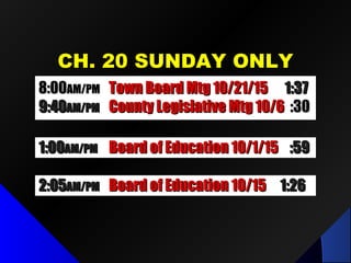 CH. 20 SUNDAY ONLYCH. 20 SUNDAY ONLY
1:001:00AM/PMAM/PM Board of Education 10/1/15Board of Education 10/1/15 :59:59
2:052:05AM/PMAM/PM Board of Education 10/15Board of Education 10/15 1:261:26
8:008:00AM/PMAM/PM Town Board Mtg 10/21/15Town Board Mtg 10/21/15 1:371:37
9:409:40AM/PMAM/PM County Legislative Mtg 10/6County Legislative Mtg 10/6 :30:30
 