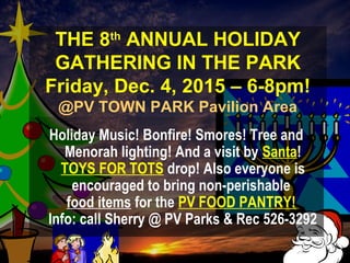 THE 8th
ANNUAL HOLIDAY
GATHERING IN THE PARK
Friday, Dec. 4, 2015 – 6-8pm!
@PV TOWN PARK Pavilion Area
Holiday Music! Bonfire! Smores! Tree and
Menorah lighting! And a visit by Santa!
TOYS FOR TOTS drop! Also everyone is
encouraged to bring non-perishable
food items for the PV FOOD PANTRY!
Info: call Sherry @ PV Parks & Rec 526-3292
 