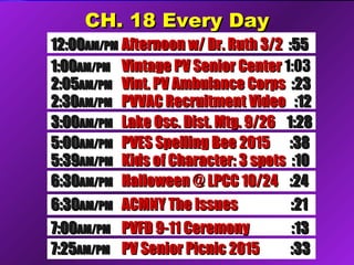 CH. 18 Every DayCH. 18 Every Day
5:005:00AM/PMAM/PM PVES Spelling Bee 2015PVES Spelling Bee 2015 :38:38
5:395:39AM/PMAM/PM Kids of Character: 3 spotsKids of Character: 3 spots :10:10
6:306:30AM/PMAM/PM ACMNY The IssuesACMNY The Issues :21:21
12:0012:00AM/PMAM/PM Afternoon w/ Dr. Ruth 3/2Afternoon w/ Dr. Ruth 3/2 :55:55
1:001:00AM/PMAM/PM Vintage PV Senior CenterVintage PV Senior Center 1:031:03
2:052:05AM/PMAM/PM Vint. PV Ambulance CorpsVint. PV Ambulance Corps :23:23
2:302:30AM/PMAM/PM PVVAC Recruitment VideoPVVAC Recruitment Video :12:12
3:003:00AM/PMAM/PM Lake Osc. Dist. Mtg. 9/26Lake Osc. Dist. Mtg. 9/26 1:281:28
7:007:00AM/PMAM/PM PVFD 9-11 CeremonyPVFD 9-11 Ceremony :13:13
7:257:25AM/PMAM/PM PV Senior Picnic 2015PV Senior Picnic 2015 :33:33
6:306:30AM/PMAM/PM Halloween @ LPCC 10/24Halloween @ LPCC 10/24 :24:24
 