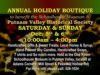 ANNUAL HOLIDAY BOUTIQUEANNUAL HOLIDAY BOUTIQUE
to benefit the Schoolhouse Museum &to benefit the Schoolhouse Museum &
Putnam Valley Historical SocietyPutnam Valley Historical Society
SATURDAY & SUNDAYSATURDAY & SUNDAY
Dec. 5Dec. 5thth
& 6& 6thth
10:00am – 4:00pm10:00am – 4:00pm
Handcrafted Gifts & Sweet Treats, Local Honey & Syrup,Handcrafted Gifts & Sweet Treats, Local Honey & Syrup,
Hand Poured Soy Candles, Handcrafted Soaps,Hand Poured Soy Candles, Handcrafted Soaps,
T shirts and So much more. Held at the One RoomT shirts and So much more. Held at the One Room
Schoolhouse Museum in Putnam Valley, located atSchoolhouse Museum in Putnam Valley, located at
Adams Corners (Mill Street & Peekskill Hollow Rd)Adams Corners (Mill Street & Peekskill Hollow Rd)
For more info please call: 528-1024For more info please call: 528-1024
 