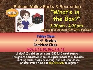 Limit of 20 children per class. $50 for 5 week session.
The games and activities are designed to facilitate decision
making skills, problem solving, and self-confidence.
Contact Parks & Rec at 845-526-3292 to register.
Putnam Valley Parks & RecreationPutnam Valley Parks & Recreation
Friday ClassFriday Class
11stst
- 4- 4thth
GradersGraders
Combined ClassCombined Class
Nov. 6, 13, 20, Dec. 4 & 11Nov. 6, 13, 20, Dec. 4 & 11
““What’s inWhat’s in
the Box?”the Box?”
3:30pm - 4:30pm3:30pm - 4:30pm
After school programAfter school program with Dawn Vaccarowith Dawn Vaccaro
 