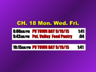 CH. 18 Mon. Wed. Fri.CH. 18 Mon. Wed. Fri.
8:008:00AM/PMAM/PM PV TOWN DAY 9/19/15PV TOWN DAY 9/19/15 1:411:41
9:429:42AM/PMAM/PM Put. Valley Food PantryPut. Valley Food Pantry :04:04
10:1510:15AM/PMAM/PM Future Comm Media NYSFuture Comm Media NYS 1:321:3210:1510:15AM/PMAM/PM Candid’s Putnam D.A. 9/1Candid’s Putnam D.A. 9/1 1:351:3510:1510:15AM/PMAM/PM PV TOWN DAY 9/19/15PV TOWN DAY 9/19/15 1:411:41
 