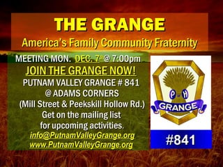 THE GRANGETHE GRANGE
America’s Family Community FraternityAmerica’s Family Community Fraternity
MEETING MON.MEETING MON. DEC. 7DEC. 7thth
@ 7:00pm@ 7:00pm
JOIN THE GRANGE NOW!JOIN THE GRANGE NOW!
PUTNAM VALLEY GRANGE # 841PUTNAM VALLEY GRANGE # 841
@ ADAMS CORNERS@ ADAMS CORNERS
(Mill Street & Peekskill Hollow Rd.)(Mill Street & Peekskill Hollow Rd.)
Get on the mailing listGet on the mailing list
for upcoming activitiesfor upcoming activities..
info@PutnamValleyGrange.orginfo@PutnamValleyGrange.org
www.PutnamValleyGrange.orgwww.PutnamValleyGrange.org ##841841
 