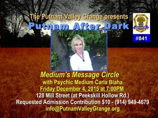 The Putnam Valley Grange presentsThe Putnam Valley Grange presents
Putnam After DarkPutnam After Dark
Medium’s Message CircleMedium’s Message Circle
with Psychic Medium Carla Blahawith Psychic Medium Carla Blaha
Friday December 4, 2015 at 7:00PMFriday December 4, 2015 at 7:00PM
128 Mill Street (at Peekskill Hollow Rd.)128 Mill Street (at Peekskill Hollow Rd.)
Requested Admission Contribution $10 -Requested Admission Contribution $10 - (914) 949-4679
info@PutnamValleyGrange.orginfo@PutnamValleyGrange.org
##841841
 