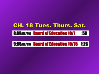 CH. 18 Tues. Thurs. Sat.CH. 18 Tues. Thurs. Sat.
8:008:00AM/PMAM/PM Board of Education 10/1Board of Education 10/1 :59:59
9:059:05AM/PMAM/PM Board of Education 10/15Board of Education 10/15 1:261:26
 