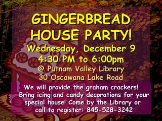 GINGERBREADGINGERBREAD
HOUSE PARTY!HOUSE PARTY!
Wednesday, December 9Wednesday, December 9
4:30 PM to 6:00pm4:30 PM to 6:00pm
@ Putnam Valley Library@ Putnam Valley Library
30 Oscawana Lake Road30 Oscawana Lake Road
We will provide the graham crackers!We will provide the graham crackers!
Bring icing and candy decorations for yourBring icing and candy decorations for your
special house! Come by the Library orspecial house! Come by the Library or
call to register: 845-528-3242call to register: 845-528-3242
 