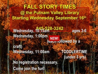 FALL STORY TIMESFALL STORY TIMES
@ the Putnam Valley Library@ the Putnam Valley Library
Starting Wednesday September 16Starting Wednesday September 16thth
845-528-3242845-528-3242
Wednesday, 10:15amWednesday, 10:15am ages 3-6ages 3-6
Wednesday, 1:00pmWednesday, 1:00pm
(each followed by a(each followed by a
craft)craft)
Wednesday, 11:00amWednesday, 11:00am TODDLERTIMETODDLERTIME
(under 3 yrs)(under 3 yrs)
No registration necessary.No registration necessary.
Come join the fun!Come join the fun!
NEW!
 
