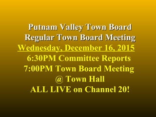 Putnam Valley Town BoardPutnam Valley Town Board
Regular Town Board MeetingRegular Town Board Meeting
Wednesday, December 16, 2015
6:30PM Committee Reports 
7:00PM Town Board Meeting 
@ Town Hall
ALL LIVE on Channel 20!
 
