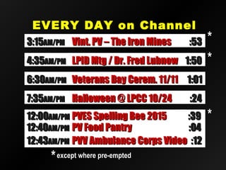 EVERY DAY on ChannelEVERY DAY on Channel
2020
12:4012:40AM/PMAM/PM PV Food PantryPV Food Pantry :04:04
12:4312:43AM/PMAM/PM PVV Ambulance Corps VideoPVV Ambulance Corps Video :12:12
12:0012:00AM/PMAM/PM PVES Spelling Bee 2015PVES Spelling Bee 2015 :39:39
**except where pre-emptedexcept where pre-empted
**
6:306:30AM/PMAM/PM Veterans Day Cerem. 11/11Veterans Day Cerem. 11/11 1:011:01
7:357:35AM/PMAM/PM Halloween @ LPCC 10/24Halloween @ LPCC 10/24 :24:24
3:153:15AM/PMAM/PM Vint. PV – The Iron MinesVint. PV – The Iron Mines :53:53
4:354:35AM/PMAM/PM LPID Mtg / Dr. Fred LubnowLPID Mtg / Dr. Fred Lubnow 1:501:50 **
**
 