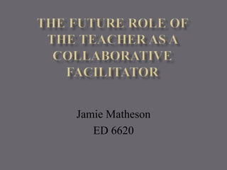 The Future Role of the Teacher as a Collaborative Facilitator Jamie Matheson ED 6620 