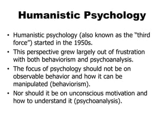 Humanistic Psychology
• Humanistic psychology (also known as the “third
force”) started in the 1950s.
• This perspective grew largely out of frustration
with both behaviorism and psychoanalysis.
• The focus of psychology should not be on
observable behavior and how it can be
manipulated (behaviorism).
• Nor should it be on unconscious motivation and
how to understand it (psychoanalysis).
 
