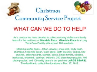 Christmas
  Community Service Project
 WHAT CAN WE DO TO HELP
 As a campus we have decided to collect stocking stuffers and teddy
bears for the residents at Glendale Place. Glendale Place is a Long
             Term Care Facility with around 100 residents.

   Stocking stuffer items – lotion, powder, chap stick, body wash,
 shampoo, fingernail polish, tooth paste, tooth brushes, combs, hair
   brushes, greeting cards, stamps, socks, small mirrors, cologne,
necklaces, bracelets, earrings, watches, 300 piece large puzzles, 100
piece puzzles, and 100 teddy bears is our goal (no LARGE BEARS).
       The deadline to collect the donations is Dec. 17, 2012.
 