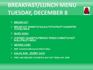  BREAKFAST:
 BREAKFAST BURRITO/SALSA/TOTS/FRUIT/ASSORTED
JUICES/MILK
 MAIN DISH:
 CHICKEN NUGGETS/FRENCH FRIES/CARROTS/HOT
ROLL/FRUIT/MILK
 SECOND LINE:
 BEEF NACHOS/CORN/SALSA/FRUIT/MILK
 SALAD BAR (EVERY DAY)
 FREE AND REDUCED STUDENTS MAY EAT FROM ANY LINE
 
