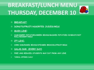  BREAKFAST:
 DONUTS/FRUIT/ASSORTED JUICES/MILK
 MAIN LINE:
 HAM/SWEET POTATOES/GREEN BEANS/MASHED POTATOES W/GRAVY/HOT
ROLL/DESSERT/MILK
 2ND LINE:
 CORN DOG/BAKED BEANS/STEAMED BROCCOLI/FRUIT/MILK
 SALAD BAR (EVERY DAY)
 FREE AND REDUCED STUDENTS MAY EAT FROM ANY LINE.
 *CEREAL OFFERED DAILY
 
