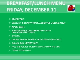  BREAKFAST:
 BISCUIT & GRAVY/FRUIT/ASSORTED JUICES/MILK
 MAIN DISH:
 STUFFED BREADSTICKS/MARINARA/TOSSED
SALAD/CORN/FRUIT/MILK
 2ND LINE:
 CHICKEN SANDWICH/FRENCH FRIES/CARROTS/FRUIT/MILK
 SALAD BAR (EVERY DAY)
 FREE AND REDUCED STUDENTS MAY EAT FROM ANY LINE.
 *CEREAL OFFERED DAILY
 