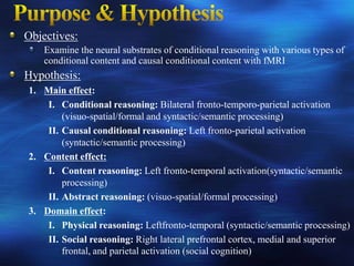 Objectives:
    Examine the neural substrates of conditional reasoning with various types of
    conditional content and causal conditional content with fMRI
Hypothesis:
1. Main effect:
    I. Conditional reasoning: Bilateral fronto-temporo-parietal activation
        (visuo-spatial/formal and syntactic/semantic processing)
    II. Causal conditional reasoning: Left fronto-parietal activation
        (syntactic/semantic processing)
2. Content effect:
    I. Content reasoning: Left fronto-temporal activation(syntactic/semantic
        processing)
    II. Abstract reasoning: (visuo-spatial/formal processing)
3. Domain effect:
    I. Physical reasoning: Leftfronto-temporal (syntactic/semantic processing)
    II. Social reasoning: Right lateral prefrontal cortex, medial and superior
        frontal, and parietal activation (social cognition)
 