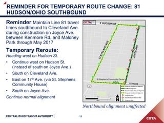11
REMINDER FOR TEMPORARY ROUTE CHANGE: 81
HUDSON/OHIO SOUTHBOUND
Reminder Maintain Line 81 travel
times southbound to Cleveland Ave.
during construction on Joyce Ave.
between Kenmore Rd. and Maloney
Park through May 2017
Temporary Reroute:
Heading west on Hudson St.
• Continue west on Hudson St.
(instead of south on Joyce Ave.)
• South on Cleveland Ave.
• East on 17th Ave. (via St. Stephens
Community House)
• South on Joyce Ave.
Continue normal alignment
Northbound alignment unaffected
 