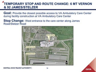 14
TEMPORARY STOP AND ROUTE CHANGE: 6 MT VERNON
& 92 JAMES/STELZER
Goal: Provide the closest possible access to VA Ambulatory Care Center
during facility construction at VA Ambulatory Care Center
Stop Change: West entrance to the care center along James
Road/Stelzer Road
 