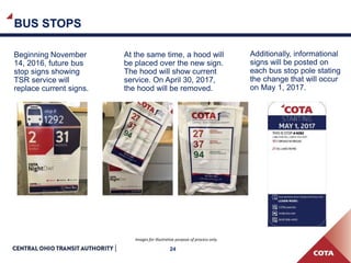 BUS STOPS
24
Beginning November
14, 2016, future bus
stop signs showing
TSR service will
replace current signs.
At the same time, a hood will
be placed over the new sign.
The hood will show current
service. On April 30, 2017,
the hood will be removed.
Additionally, informational
signs will be posted on
each bus stop pole stating
the change that will occur
on May 1, 2017.
Images for illustrative purpose of process only.
 