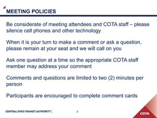 3
MEETING POLICIES
Be considerate of meeting attendees and COTA staff – please
silence cell phones and other technology
When it is your turn to make a comment or ask a question,
please remain at your seat and we will call on you
Ask one question at a time so the appropriate COTA staff
member may address your comment
Comments and questions are limited to two (2) minutes per
person
Participants are encouraged to complete comment cards
 