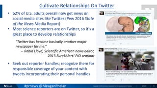 Copyright © 2015 American Association for the Advancement of Science 8/26/15 16
Cultivate Relationships On Twitter
• 62% of U.S. adults overall now get news on
social media sites like Twitter (Pew 2016 State
of the News Media Report)
• Most science reporters are on Twitter, so it's a
great place to develop relationships
"Twitter has become basically another major
newspaper for me.“
-- Robin Lloyd, Scientific American news editor,
2013 EurekAlert! PIO seminar
• Seek out reporter handles; recognize them for
responsible coverage of your content with
tweets incorporating their personal handles
#prnews @MeaganPhelan
 