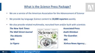Copyright © 2015 American Association for the Advancement of Science 8/26/15 2
What is the Science Press Package?
#prnews @MeaganPhelan
• We are a service of the American Association for the Advancement of Science
• We provide lay-language Science content to 10,000 reporters weekly
• We also provide related multimedia, recruited from and/or built with scientists
The New York Times
The Wall Street Journal
Associated Press
Asahi Shimbun
The Atlantic The Guardian
NPR BBC
Le Figaro Xinhua News Agency…
 
