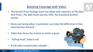 Copyright © 2015 American Association for the Advancement of Science 8/26/15 3
Boosting Coverage with Video
• The Science Press Package team has talked with reporters at The New
York Times, The Wall Street Journal, STAT, The Economist & other
outlets
• Many say having video, in particular, can make the difference in their
covering new research
• Video that shows the science in action is great
• “Talking head” video is not
• B-roll video is particularly valuable …
#prnews @MeaganPhelan
 