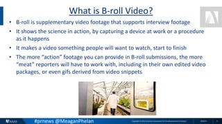 Copyright © 2015 American Association for the Advancement of Science 8/26/15 4
What is B-roll Video?
• B-roll is supplementary video footage that supports interview footage
• It shows the science in action, by capturing a device at work or a procedure
as it happens
• It makes a video something people will want to watch, start to finish
• The more “action” footage you can provide in B-roll submissions, the more
“meat” reporters will have to work with, including in their own edited video
packages, or even gifs derived from video snippets
#prnews @MeaganPhelan
 