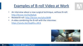 Copyright © 2015 American Association for the Advancement of Science 8/26/15 5
Examples of B-roll Video at Work
• An interview about a new surgical technique, without B-roll:
http://bcove.me/lwj9p6yb
• Related B-roll: http://bcove.me/q3ca3b98
• A video combining the B-roll with the interview:
https://youtu.be/OyqN5u-zKCA
#prnews @MeaganPhelan
 