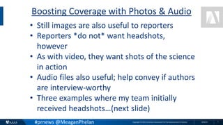 Copyright © 2015 American Association for the Advancement of Science 8/26/15 7
Boosting Coverage with Photos & Audio
• Still images are also useful to reporters
• Reporters *do not* want headshots,
however
• As with video, they want shots of the science
in action
• Audio files also useful; help convey if authors
are interview-worthy
• Three examples where my team initially
received headshots…(next slide)
#prnews @MeaganPhelan
 