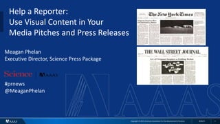 Copyright © 2015 American Association for the Advancement of Science 8/26/15 1
Help a Reporter:
Use Visual Content in Your
Media Pitches and Press Releases
Meagan Phelan
Executive Director, Science Press Package
#prnews
@MeaganPhelan
 