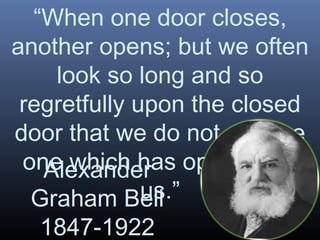 “When one door closes,
another opens; but we often
look so long and so
regretfully upon the closed
door that we do not see the
one which has opened for
Alexander
us.”
Graham Bell
1847-1922