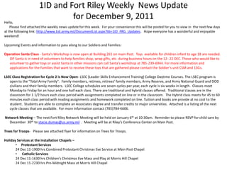 1ID and Fort Riley Weekly News Update
                               for December 9, 2011
Hello,
    Please find attached the weekly news update for this week. For your convenience this will be posted for you to view in the next few days
at the following link: http://www.1id.army.mil/DocumentList.aspx?lib=1ID_FRG_Updates. Hope everyone has a wonderful and enjoyable
weekend!

Upcoming Events and information to pass along to our Soldiers and Families:

Operation Santa Claus - Santa's Workshop is now open at Building 261 on main Post. Toys available for children infant to age 18 are needed.
   OP Santa is in need of volunteers to help families shop, wrap gifts, etc. during business hours on the 12- 22 DEC. Those who would like to
   volunteer to gather toys or assist Santa in other missions can call Santa’s workshop at 785-239-6944. For more information and
   applications for the Families that want to receive these toys that are gathered please contact the Soldier’s unit CSM and 1SGs.

LSEC Class Registration for Cycle 2 is Now Open- LSEC (Leader Skills Enhancement Training) College Daytime Courses. The LSEC program is
   open to the "Total Army Family". Family members, retirees, retirees' family members, Army Reserve, and Army National Guard and DOD
   civilians and their family members. LSEC College schedules are seven cycles per year, each cycle is six weeks in length. Classes meet
   Monday to Friday for an hour and one half each class. There are traditional and hybrid classes offered. Traditional classes are in the
   classroom for 1 1/2 hours each class period with assignments completed on line or in the classroom. The Hybrid class meets for 45 to 60
   minutes each class period with reading assignments and homework completed on line. Tuition and books are provide at no cost to the
   student. Students are able to complete an Associates degree and transfer credits to major universities. Attached is a listing of the next
   cycle classes that are available. For more information contact (785)784-6606.

Network Meeting – The next Fort Riley Network Meeting will be held on January 6th at 10:30am. Reminder to please RSVP for child care by
  December 30th to stacie.dumas@us.army.mil . Meeting will be at Riley’s Conference Center on Main Post.

Trees for Troops- Please see attached flyer for information on Trees for Troops.

Holiday Services at the Installation Chapels –
       • Protestant Services
       24 Dec 11-1900 hrs Combined Protestant Christmas Eve Service at Main Post Chapel
       • Catholic Services
       24 Dec 11-1630 hrs Children’s Christmas Eve Mass and Play at Morris Hill Chapel
       24 Dec 11-2230 hrs Pre-Midnight Mass at Morris Hill Chapel
 