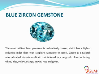 BLUE ZIRCON GEMSTONE
The most brilliant blue gemstone is undoubtedly zircon, which has a higher
refractive index than even sapphire, tanzanite or spinel. Zircon is a natural
mineral called zirconium silicate that is found in a range of colors, including
white, blue, yellow, orange, brown, rose and green.
 