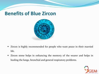 Benefits of Blue Zircon
 Zircon is highly recommended for people who want peace in their married
life.
 Zircon stone helps in enhancing the memory of the wearer and helps in
healing the lungs, bronchial and general respiratory problems.
 